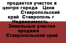 продается участок в центре города › Цена ­ 3 800 000 - Ставропольский край, Ставрополь г. Недвижимость » Земельные участки продажа   . Ставропольский край